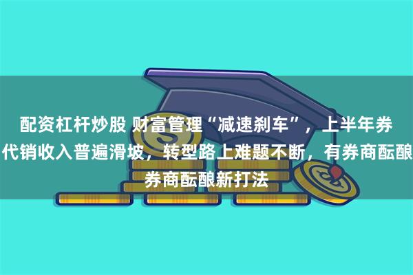 配资杠杆炒股 财富管理“减速刹车”，上半年券商产品代销收入普遍滑坡，转型路上难题不断，有券商酝酿新打法