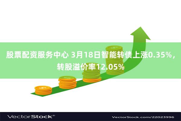 股票配资服务中心 3月18日智能转债上涨0.35%，转股溢价率12.05%