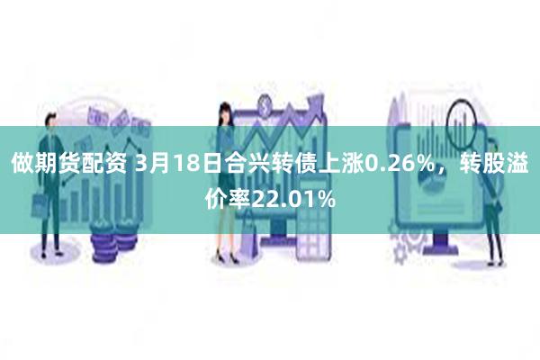 做期货配资 3月18日合兴转债上涨0.26%，转股溢价率22.01%