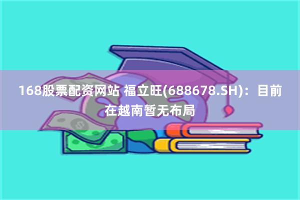 168股票配资网站 福立旺(688678.SH)：目前在越南暂无布局